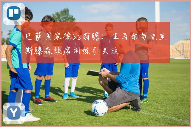 巴萨国家德比前瞻：亚马尔与克里斯滕森缺席训练引关注