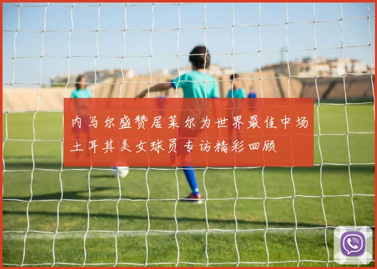 内马尔盛赞居莱尔为世界最佳中场土耳其美女球员专访精彩回顾