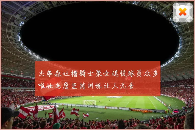 杰弗森吐槽骑士聚会退役球员众多唯独老詹坚持训练让人无奈