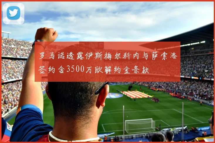 罗马诺透露伊斯梅尔科内与萨索洛签约含3500万欧解约金条款