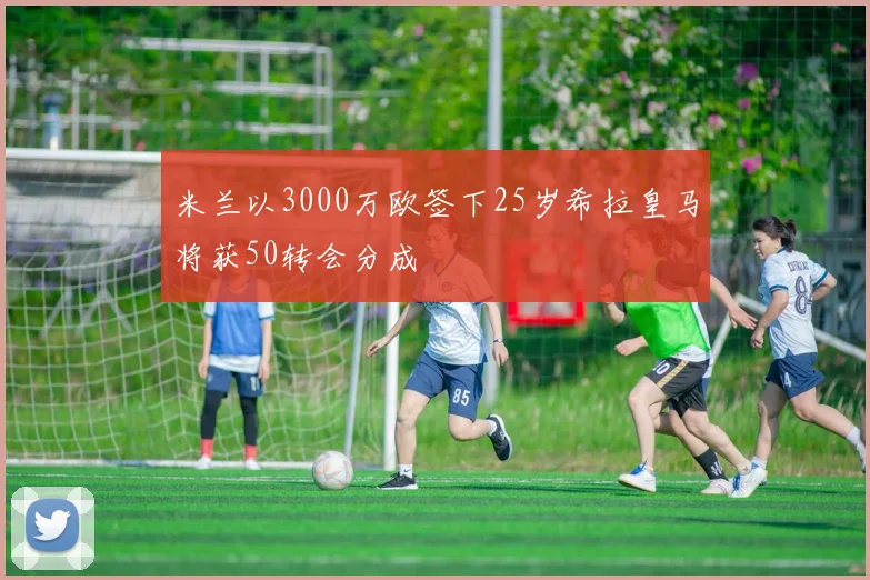 米兰以3000万欧签下25岁希拉皇马将获50转会分成