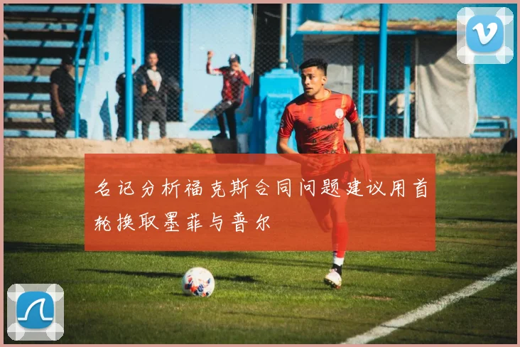 名记分析福克斯合同问题建议用首轮换取墨菲与普尔
