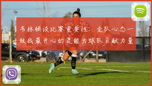 韦林顿谈比赛重要性：全队心态一致我最开心的是能为球队贡献力量
