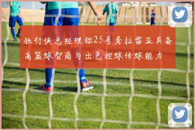 独行侠总经理称25号秀拉雷亚具备高篮球智商与出色控球传球能力