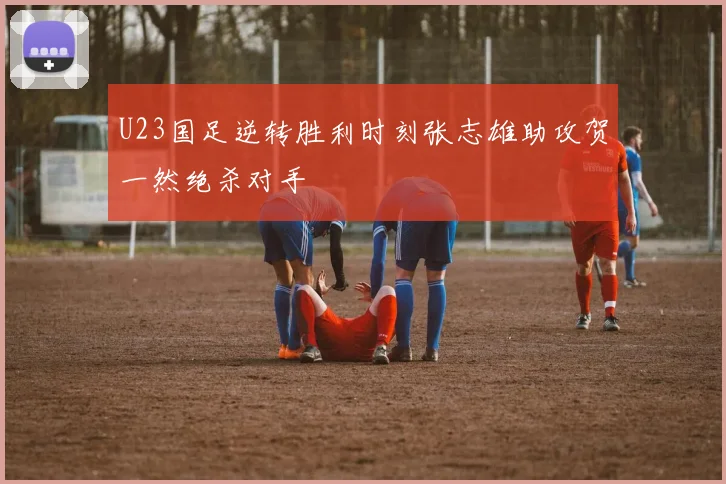 U23国足逆转胜利时刻张志雄助攻贺一然绝杀对手