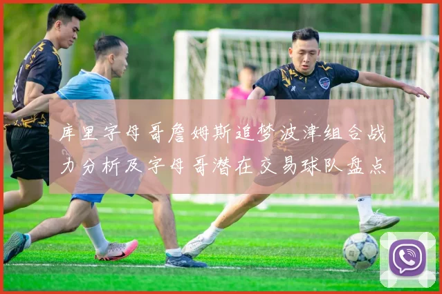 库里字母哥詹姆斯追梦波津组合战力分析及字母哥潜在交易球队盘点