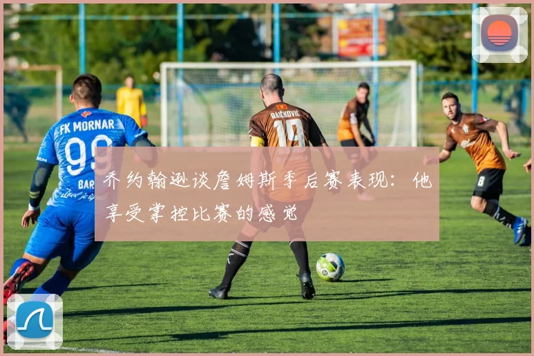 乔约翰逊谈詹姆斯季后赛表现：他享受掌控比赛的感觉