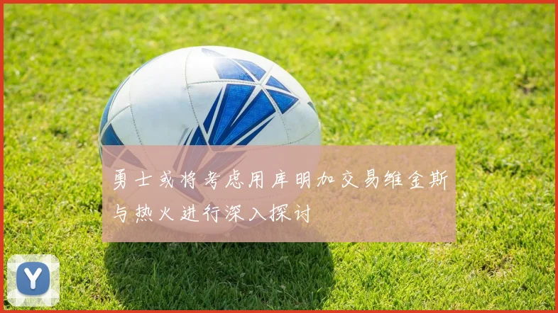勇士或将考虑用库明加交易维金斯与热火进行深入探讨