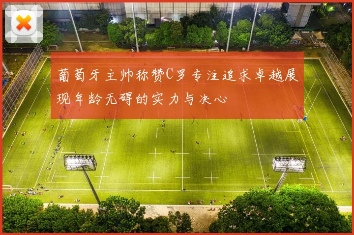 葡萄牙主帅称赞C罗专注追求卓越展现年龄无碍的实力与决心