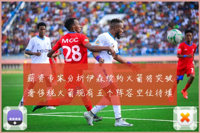 薪资专家分析伊森续约火箭将突破奢侈税火箭现有五个阵容空位待填补