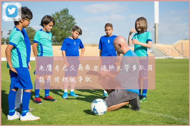 老鹰考虑交易希尔德热火等多队若裁员将积极争取