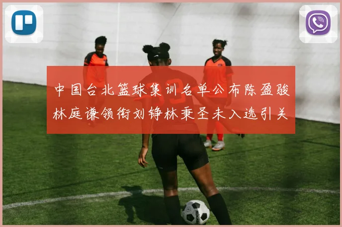 中国台北篮球集训名单公布陈盈骏林庭谦领衔刘铮林秉圣未入选引关注