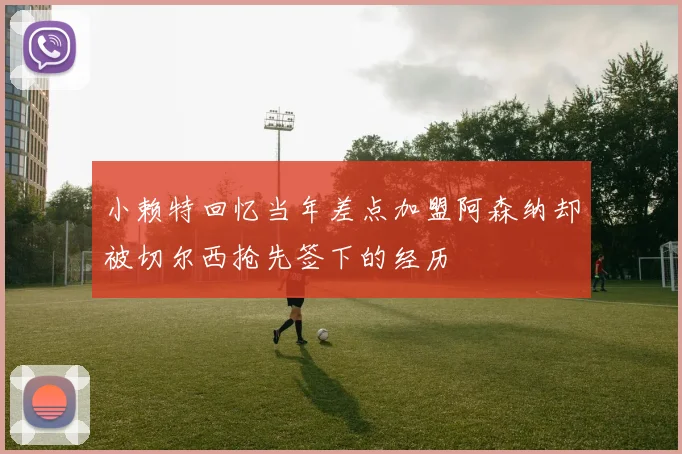 小赖特回忆当年差点加盟阿森纳却被切尔西抢先签下的经历