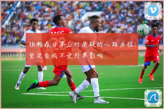 杨瀚森分享应对质疑的心路历程：坚定自我不受外界影响