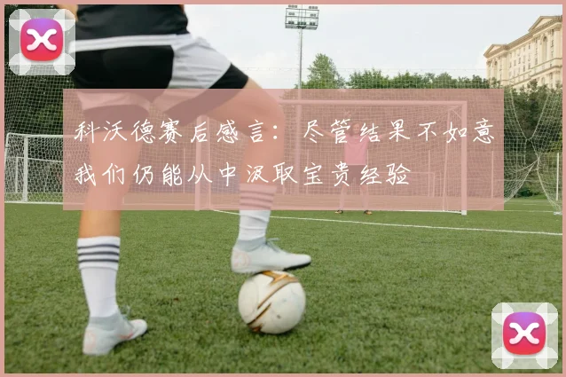 科沃德赛后感言：尽管结果不如意我们仍能从中汲取宝贵经验