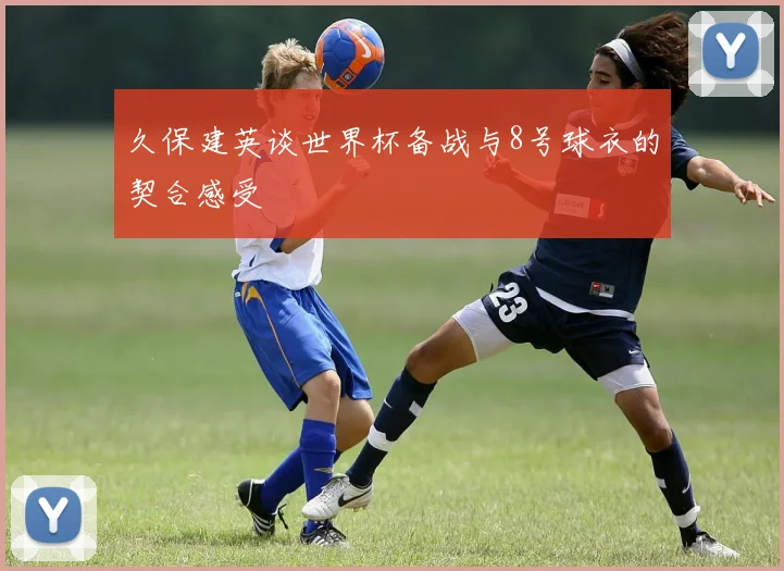 久保建英谈世界杯备战与8号球衣的契合感受