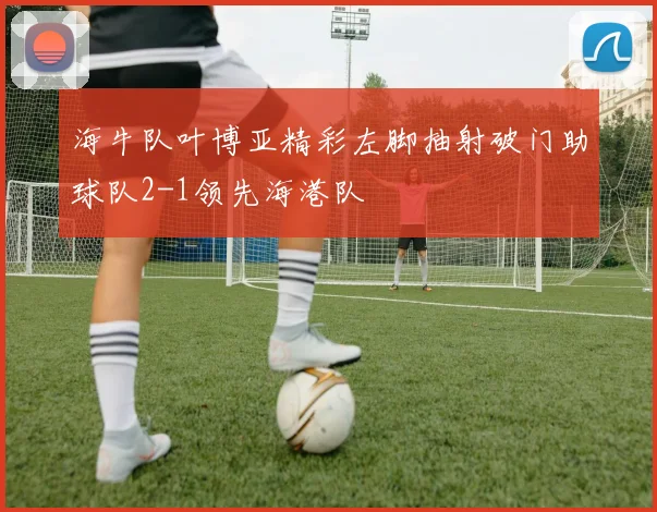 海牛队叶博亚精彩左脚抽射破门助球队2-1领先海港队